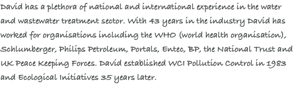David has a plethora of national and international experience in the water  and wastewater treatment sector. With 43 years in the industry David has worked for organisations including the WHO (world health organisation), Schlumberger, Philips Petroleum, Portals, Entec, BP, the National Trust and UK Peace Keeping Forces. David established WCI Pollution Control in 1983  and Ecological Initiatives 35 years later.